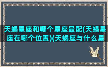 天蝎星座和哪个星座最配(天蝎星座在哪个位置)(天蝎座与什么星座最配 - 星座屋)